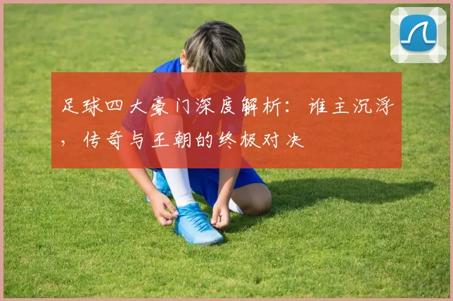 足球四大豪门深度解析:谁主沉浮,传奇与王朝的终极对决