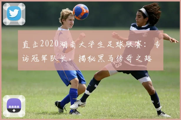 直击2020湖南大学生足球联赛:专访冠军队长,揭秘黑马传奇之路
