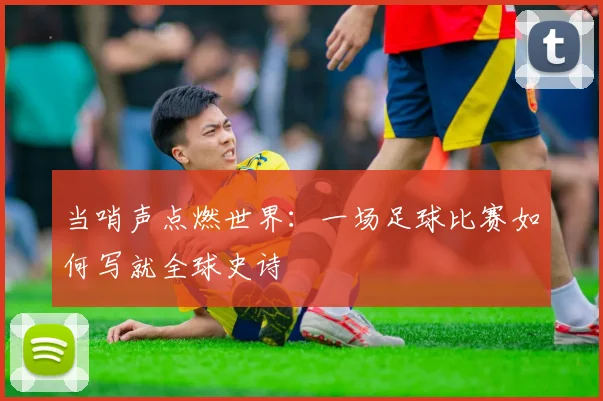当哨声点燃世界:一场足球比赛如何写就全球史诗