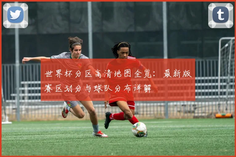 世界杯分区高清地图全览:最新版赛区划分与球队分布详解