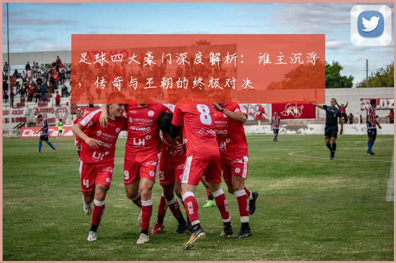 足球四大豪门深度解析：谁主沉浮，传奇与王朝的终极对决
