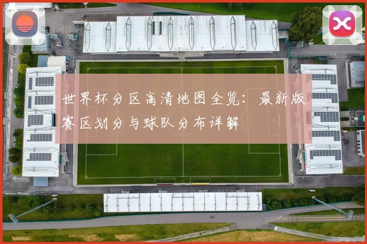 世界杯分区高清地图全览:最新版赛区划分与球队分布详解