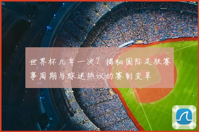 世界杯几年一次?揭秘国际足联赛事周期与球迷热议的赛制变革
